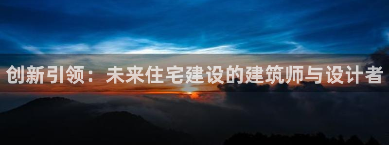 威九国际客服电话号码是多少：创新引领：未来住宅建设的建筑师与设计者