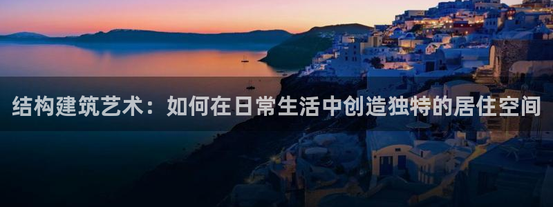 威九国际APP下载：结构建筑艺术：如何在日常生活中创造独特的居住空间