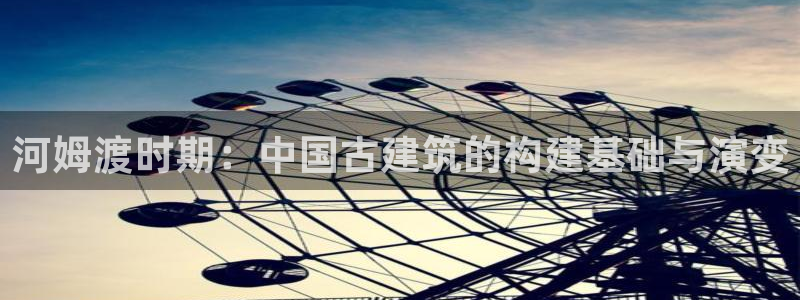 威九国际v96.81t：河姆渡时期：中国古建筑的构建基础与演变