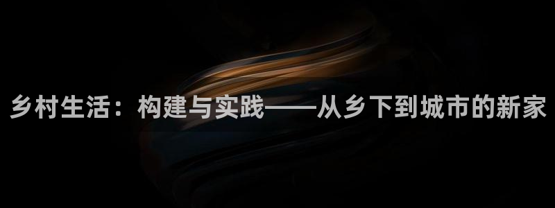 威九国际客服电话人工服务：乡村生活：构建与实践——从乡下到城市的新家