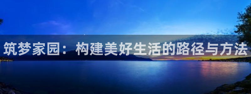78mapp威九国际网页版：筑梦家园：构建美好生活的路径与方法