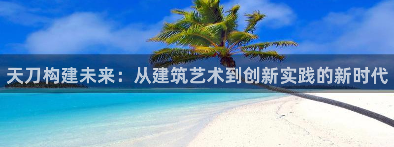 威九国际网站进入产品中心怎么进：天刀构建未来：从建筑艺术到创新实践的新时代